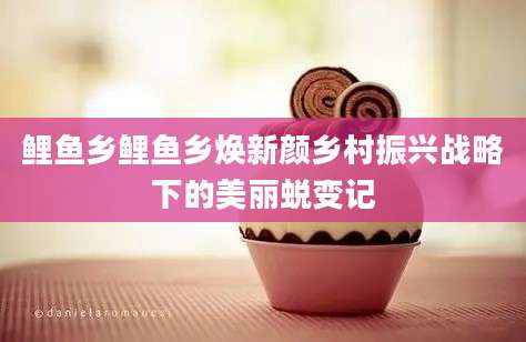 鲤鱼乡鲤鱼乡焕新颜乡村振兴战略下的美丽蜕变记