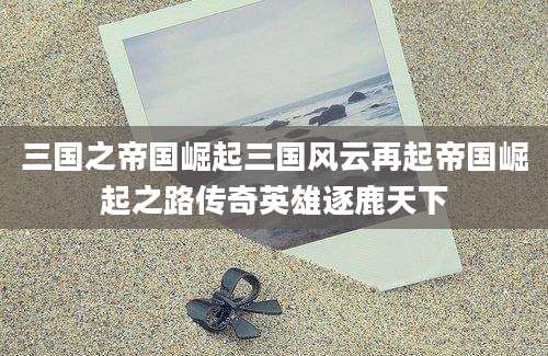 三国之帝国崛起三国风云再起帝国崛起之路传奇英雄逐鹿天下