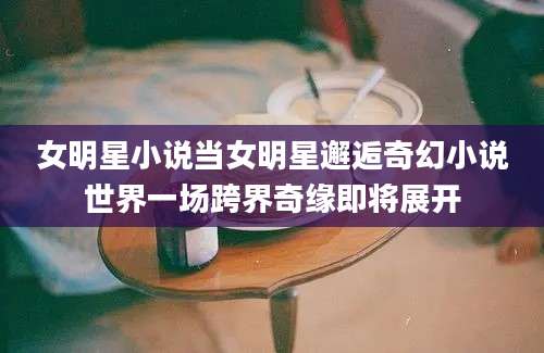 女明星小说当女明星邂逅奇幻小说世界一场跨界奇缘即将展开