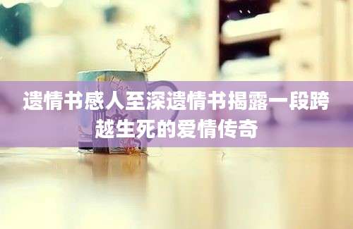 遗情书感人至深遗情书揭露一段跨越生死的爱情传奇