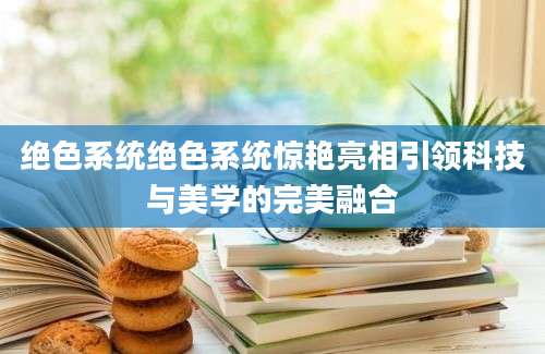 绝色系统绝色系统惊艳亮相引领科技与美学的完美融合