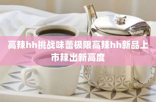 高辣hh挑战味蕾极限高辣hh新品上市辣出新高度