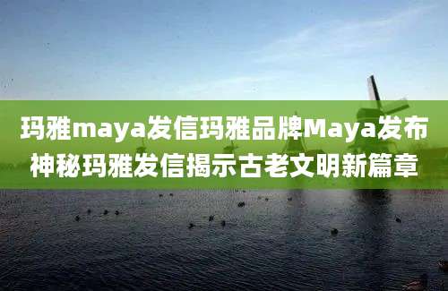玛雅maya发信玛雅品牌Maya发布神秘玛雅发信揭示古老文明新篇章