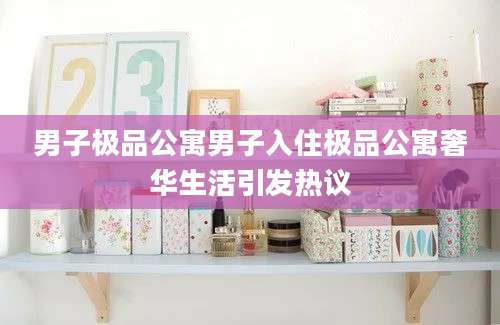 男子极品公寓男子入住极品公寓奢华生活引发热议