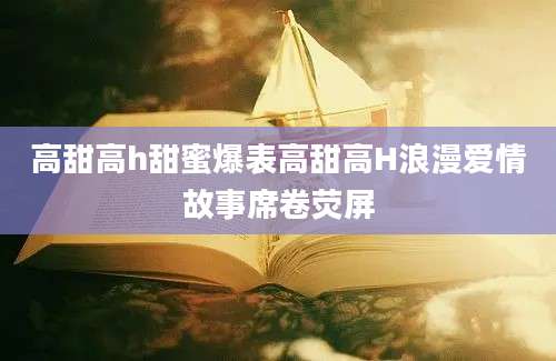 高甜高h甜蜜爆表高甜高H浪漫爱情故事席卷荧屏