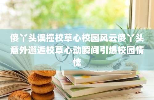 傻丫头误撞校草心校园风云傻丫头意外邂逅校草心动瞬间引爆校园情愫