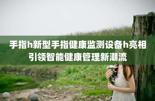 手指h新型手指健康监测设备h亮相引领智能健康管理新潮流
