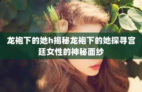 龙袍下的她h揭秘龙袍下的她探寻宫廷女性的神秘面纱