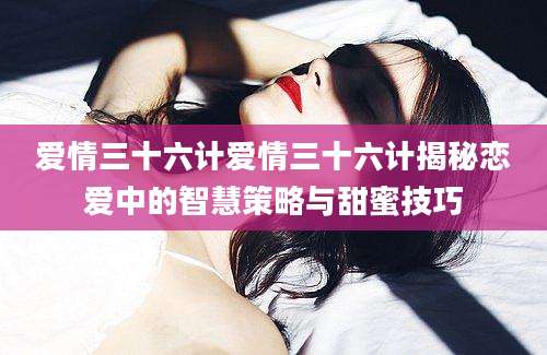 爱情三十六计爱情三十六计揭秘恋爱中的智慧策略与甜蜜技巧