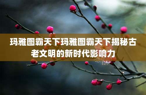 玛雅图霸天下玛雅图霸天下揭秘古老文明的新时代影响力