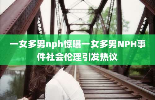 一女多男nph惊曝一女多男NPH事件社会伦理引发热议