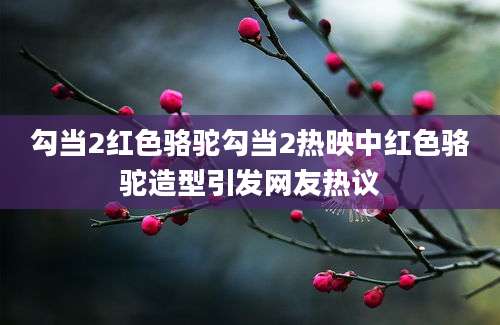 勾当2红色骆驼勾当2热映中红色骆驼造型引发网友热议