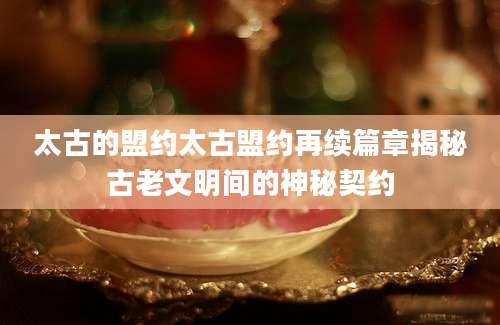 太古的盟约太古盟约再续篇章揭秘古老文明间的神秘契约