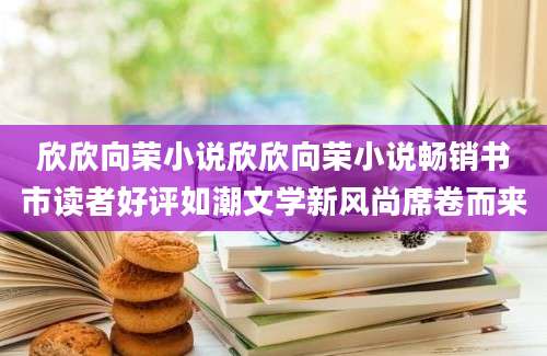 欣欣向荣小说欣欣向荣小说畅销书市读者好评如潮文学新风尚席卷而来