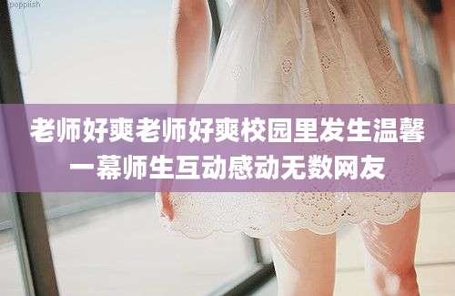 老师好爽老师好爽校园里发生温馨一幕师生互动感动无数网友