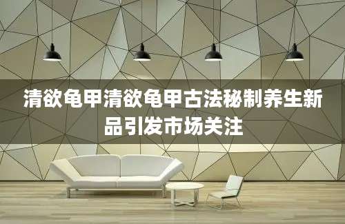 清欲龟甲清欲龟甲古法秘制养生新品引发市场关注