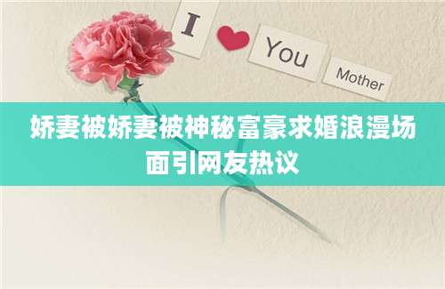 娇妻被娇妻被神秘富豪求婚浪漫场面引网友热议