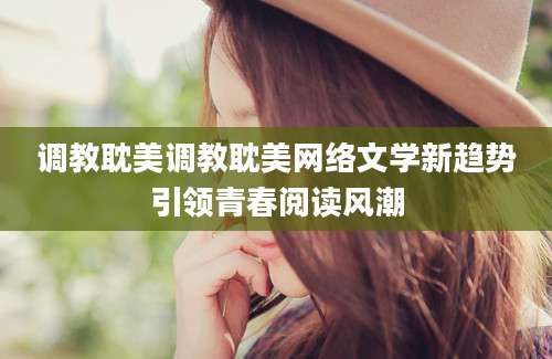 调教耽美调教耽美网络文学新趋势引领青春阅读风潮