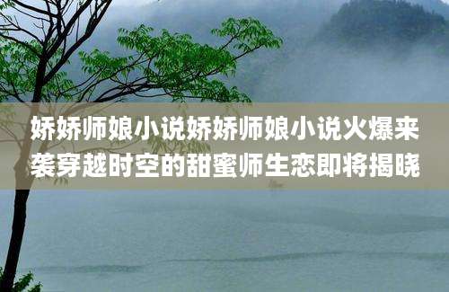 娇娇师娘小说娇娇师娘小说火爆来袭穿越时空的甜蜜师生恋即将揭晓