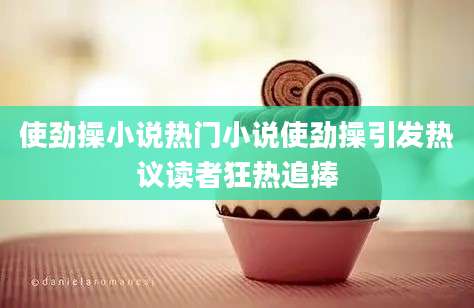 使劲操小说热门小说使劲操引发热议读者狂热追捧
