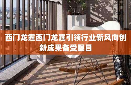 西门龙霆西门龙霆引领行业新风向创新成果备受瞩目