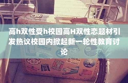 高h双性受h校园高H双性恋题材引发热议校园内掀起新一轮性教育讨论
