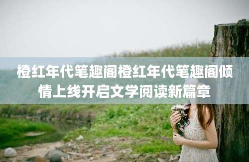 橙红年代笔趣阁橙红年代笔趣阁倾情上线开启文学阅读新篇章