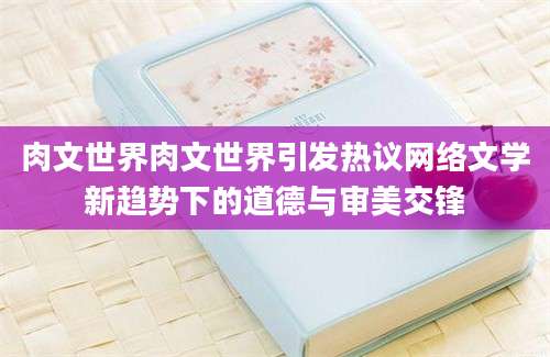 肉文世界肉文世界引发热议网络文学新趋势下的道德与审美交锋