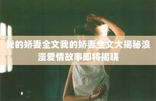 我的娇妻全文我的娇妻全文大揭秘浪漫爱情故事即将揭晓