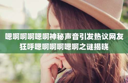 嗯啊啊啊嗯啊神秘声音引发热议网友狂呼嗯啊啊啊嗯啊之谜揭晓