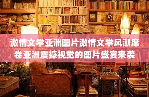 激情文学亚洲图片激情文学风潮席卷亚洲震撼视觉的图片盛宴来袭