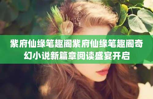 紫府仙缘笔趣阁紫府仙缘笔趣阁奇幻小说新篇章阅读盛宴开启