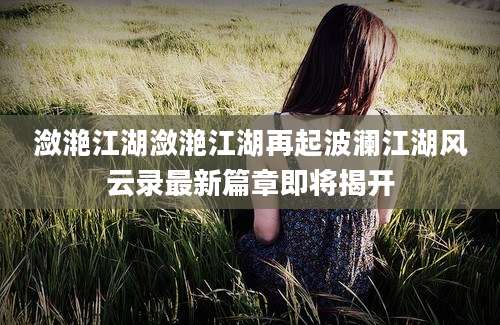潋滟江湖潋滟江湖再起波澜江湖风云录最新篇章即将揭开