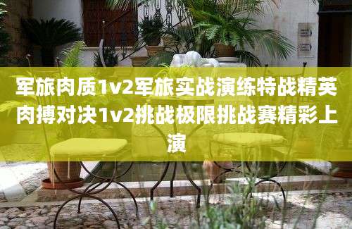 军旅肉质1v2军旅实战演练特战精英肉搏对决1v2挑战极限挑战赛精彩上演
