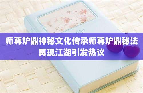 师尊炉鼎神秘文化传承师尊炉鼎秘法再现江湖引发热议