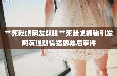 艹死我吧网友怒吼艹死我吧揭秘引发网友强烈情绪的幕后事件