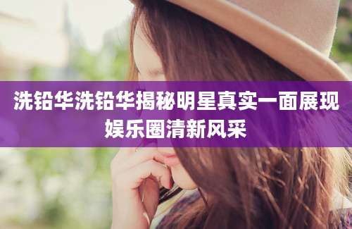 洗铅华洗铅华揭秘明星真实一面展现娱乐圈清新风采