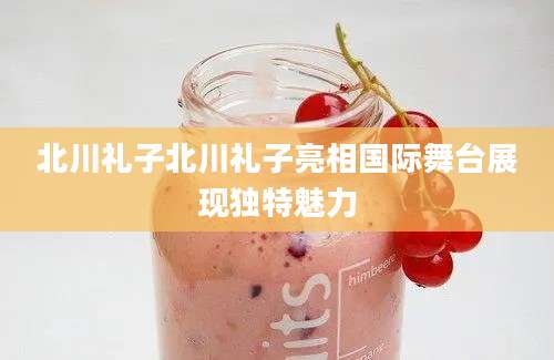 北川礼子北川礼子亮相国际舞台展现独特魅力