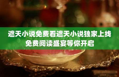 遮天小说免费看遮天小说独家上线免费阅读盛宴等你开启