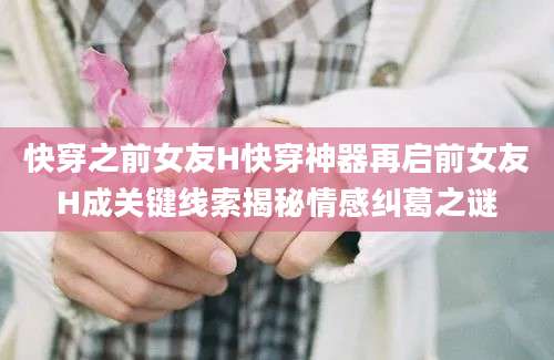 快穿之前女友H快穿神器再启前女友H成关键线索揭秘情感纠葛之谜