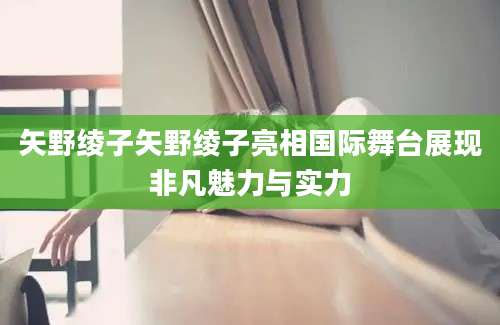 矢野绫子矢野绫子亮相国际舞台展现非凡魅力与实力