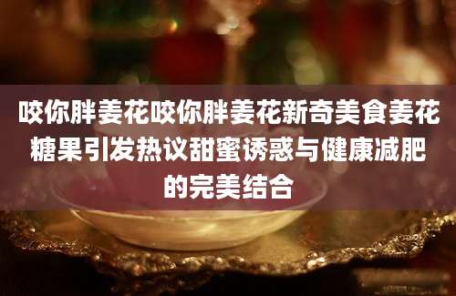咬你胖姜花咬你胖姜花新奇美食姜花糖果引发热议甜蜜诱惑与健康减肥的完美结合