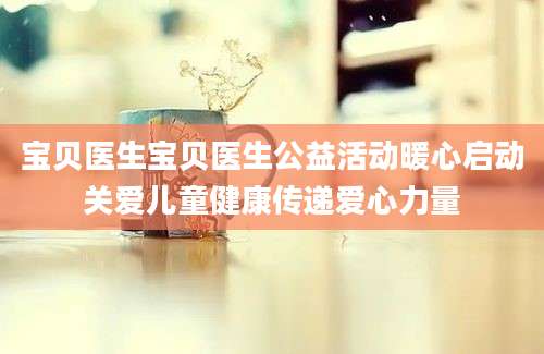 宝贝医生宝贝医生公益活动暖心启动关爱儿童健康传递爱心力量