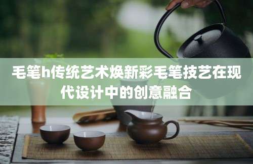 毛笔h传统艺术焕新彩毛笔技艺在现代设计中的创意融合