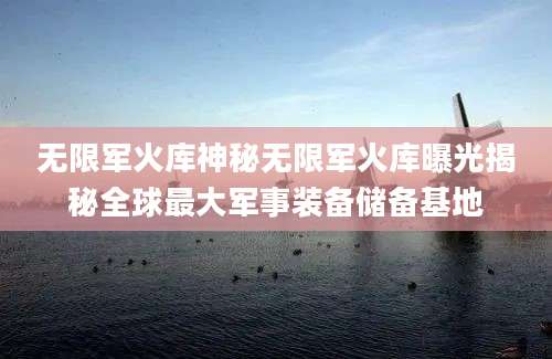 无限军火库神秘无限军火库曝光揭秘全球最大军事装备储备基地