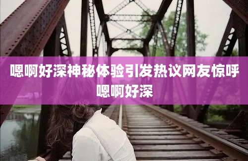 嗯啊好深神秘体验引发热议网友惊呼嗯啊好深