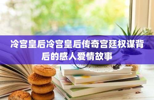 冷宫皇后冷宫皇后传奇宫廷权谋背后的感人爱情故事