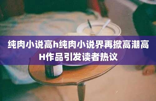 纯肉小说高h纯肉小说界再掀高潮高H作品引发读者热议