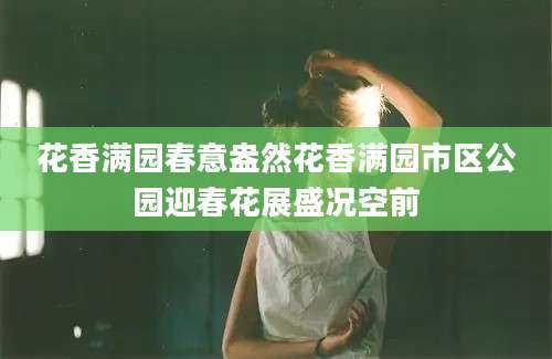 花香满园春意盎然花香满园市区公园迎春花展盛况空前