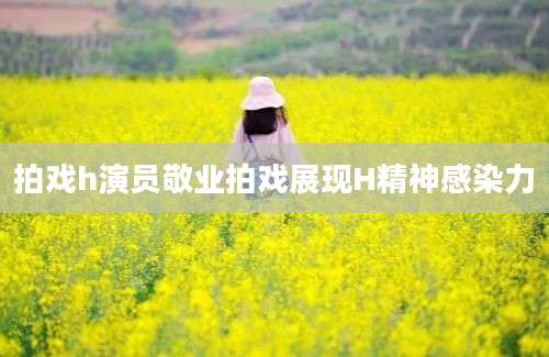 拍戏h演员敬业拍戏展现H精神感染力